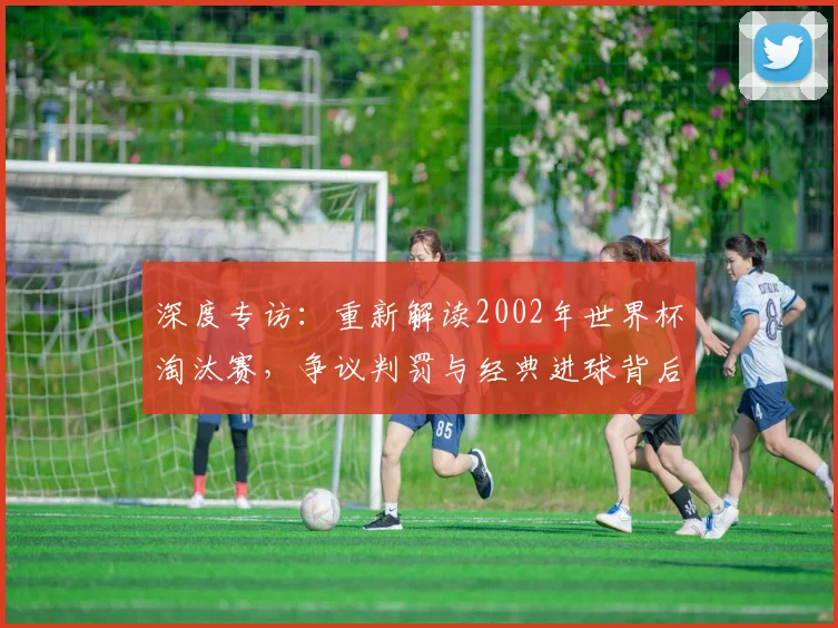 深度专访：重新解读2002年世界杯淘汰赛，争议判罚与经典进球背后的真相
