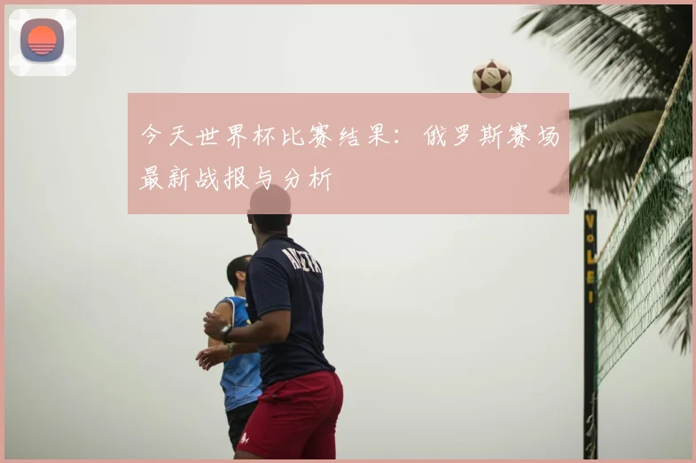 今天世界杯比赛结果：俄罗斯赛场最新战报与分析