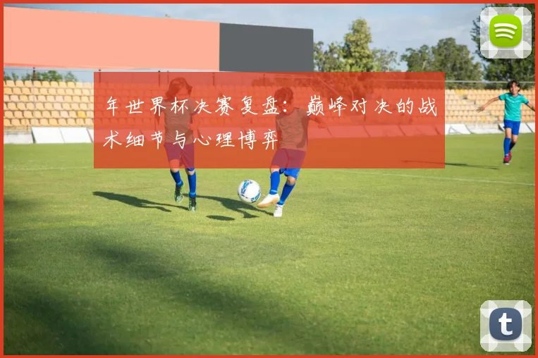 年世界杯决赛复盘：巅峰对决的战术细节与心理博弈