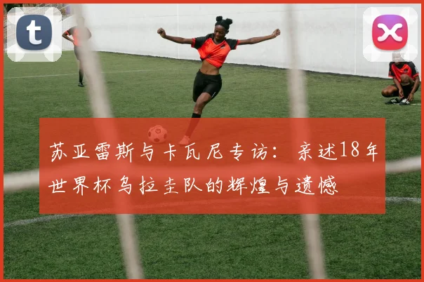 苏亚雷斯与卡瓦尼专访：亲述18年世界杯乌拉圭队的辉煌与遗憾