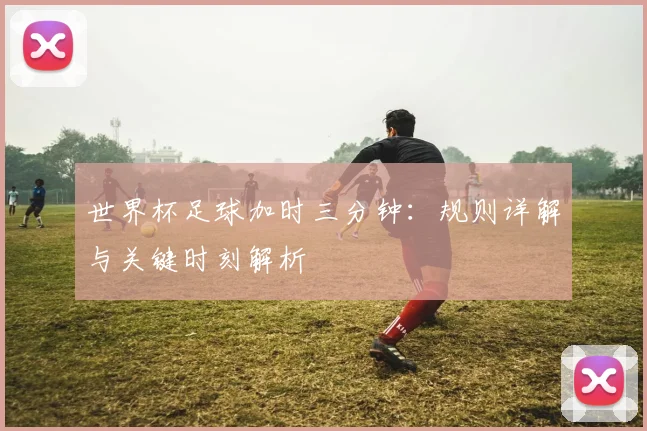 世界杯足球加时三分钟：规则详解与关键时刻解析