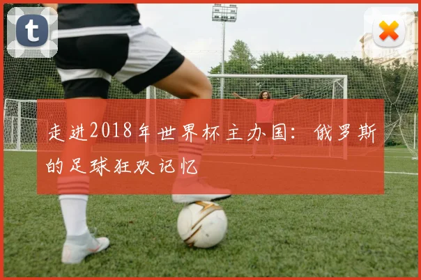 走进2018年世界杯主办国:俄罗斯的足球狂欢记忆