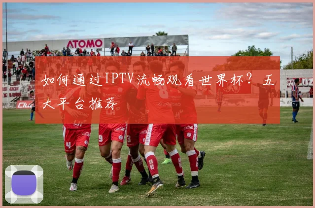 如何通过IPTV流畅观看世界杯？五大平台推荐
