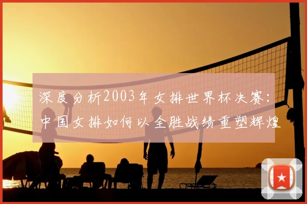 深度分析2003年女排世界杯决赛：中国女排如何以全胜战绩重塑辉煌