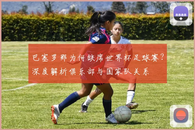 巴塞罗那为何缺席世界杯足球赛？深度解析俱乐部与国家队关系