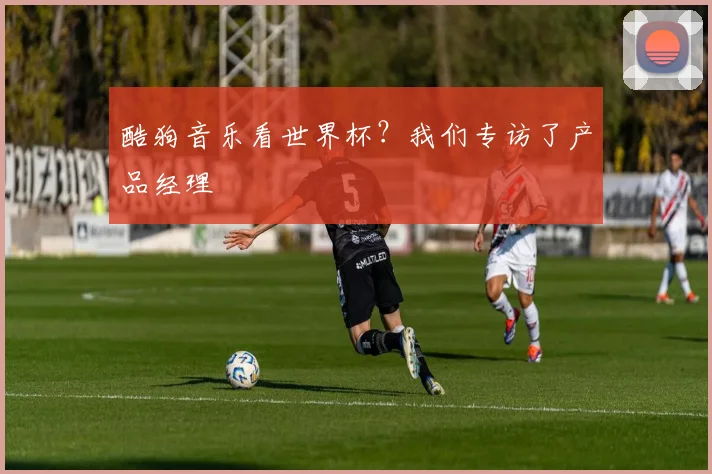 酷狗音乐看世界杯？我们专访了产品经理