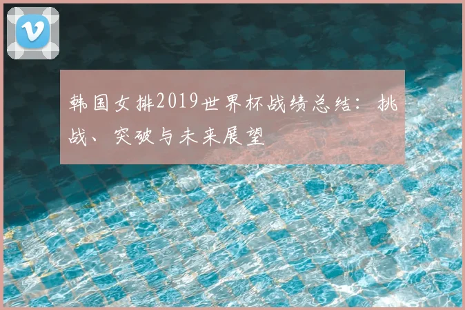 韩国女排2019世界杯战绩总结：挑战、突破与未来展望
