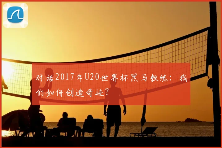对话2017年U20世界杯黑马教练：我们如何创造奇迹？