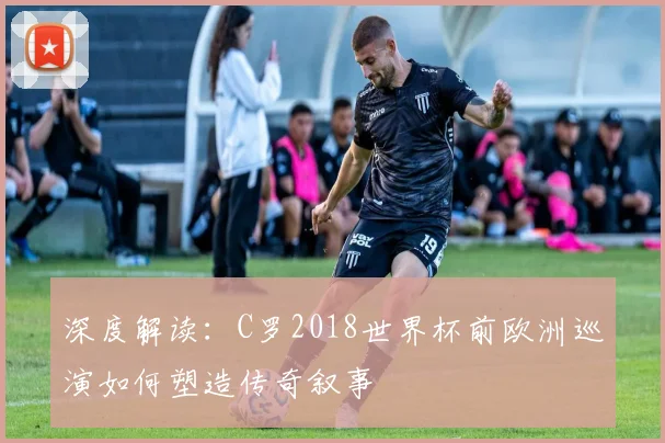 深度解读：C罗2018世界杯前欧洲巡演如何塑造传奇叙事