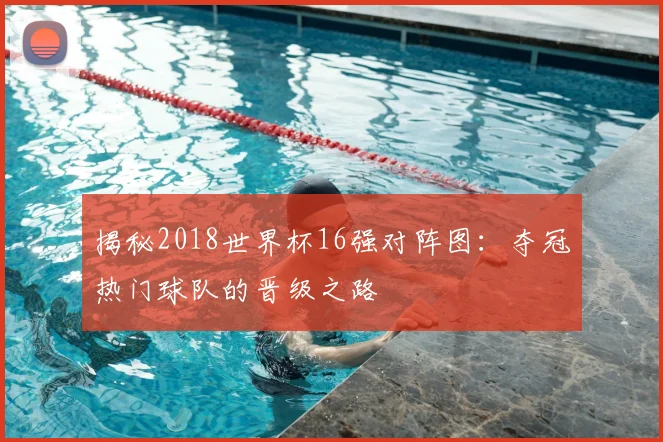揭秘2018世界杯16强对阵图：夺冠热门球队的晋级之路