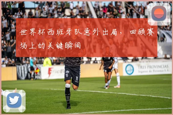 世界杯西班牙队意外出局，回顾赛场上的关键瞬间