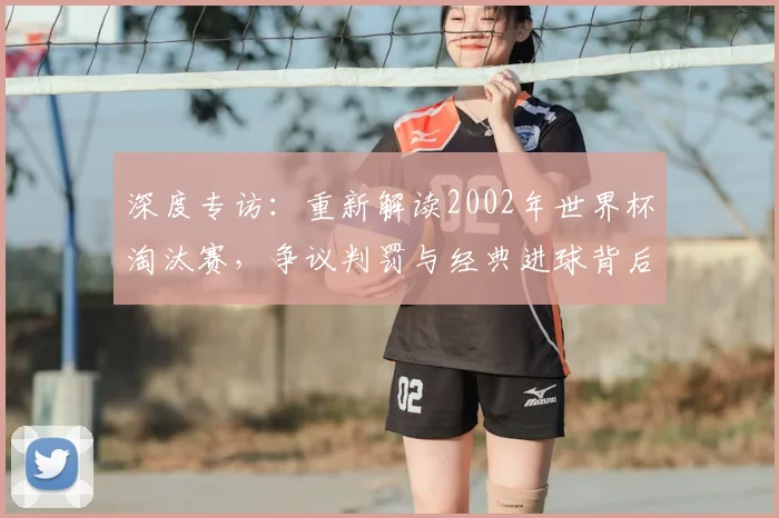 深度专访：重新解读2002年世界杯淘汰赛，争议判罚与经典进球背后的真相