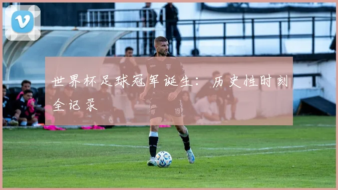 世界杯足球冠军诞生：历史性时刻全记录