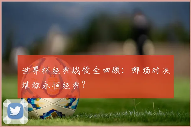 世界杯经典战役全回顾：哪场对决堪称永恒经典？