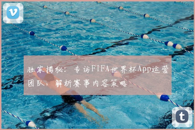 独家揭秘:专访FIFA世界杯App运营团队,解析赛事内容策略