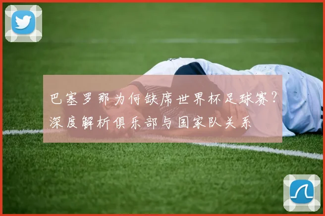 巴塞罗那为何缺席世界杯足球赛？深度解析俱乐部与国家队关系