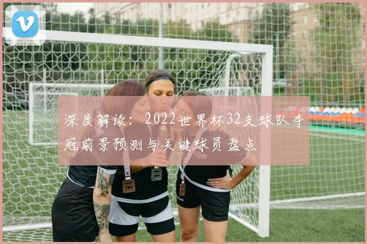 深度解读：2022世界杯32支球队夺冠前景预测与关键球员盘点