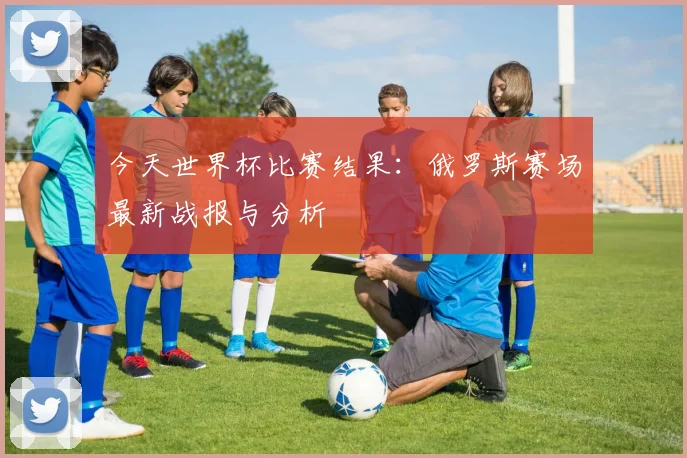 今天世界杯比赛结果：俄罗斯赛场最新战报与分析