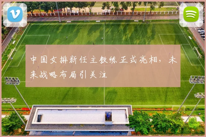 中国女排新任主教练正式亮相，未来战略布局引关注