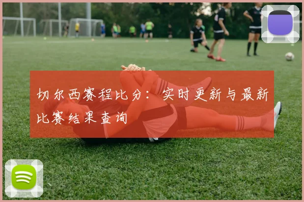 切尔西赛程比分：实时更新与最新比赛结果查询