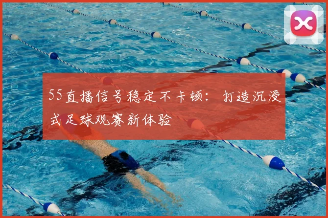 55直播信号稳定不卡顿：打造沉浸式足球观赛新体验