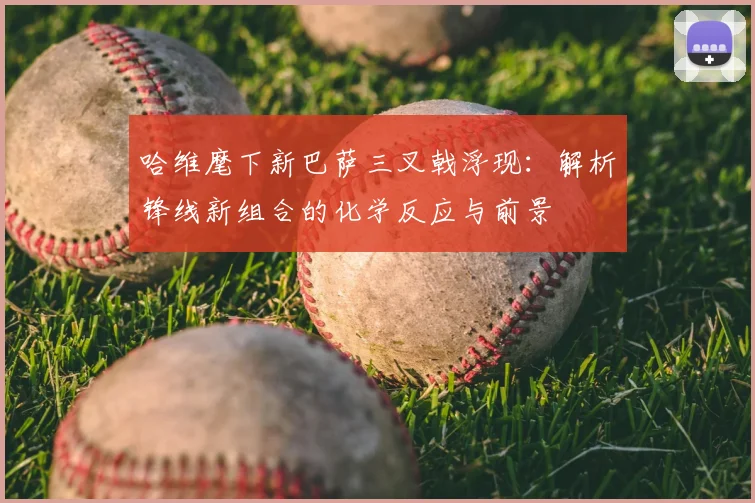 哈维麾下新巴萨三叉戟浮现：解析锋线新组合的化学反应与前景