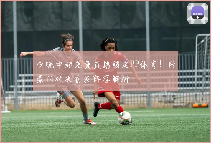 今晚中超免费直播锁定PP体育!附豪门对决首发阵容解析