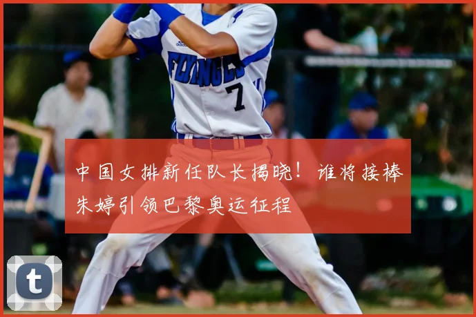 中国女排新任队长揭晓!谁将接棒朱婷引领巴黎奥运征程