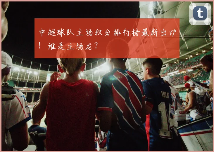 中超球队主场积分排行榜最新出炉！谁是主场龙？