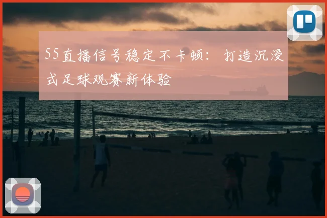 55直播信号稳定不卡顿：打造沉浸式足球观赛新体验