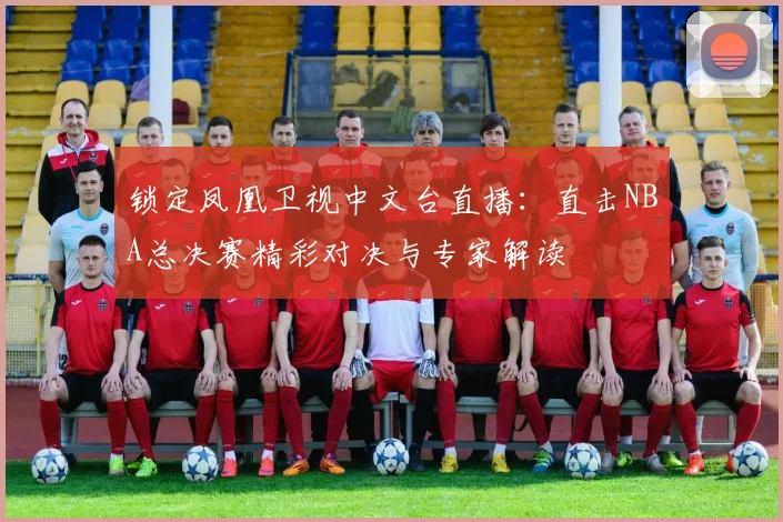 锁定凤凰卫视中文台直播：直击NBA总决赛精彩对决与专家解读