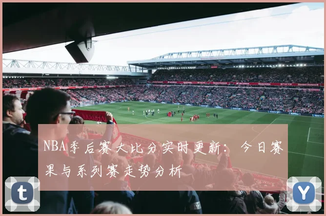 NBA季后赛大比分实时更新:今日赛果与系列赛走势分析