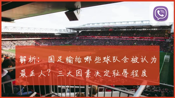 解析：国足输给哪些球队会被认为最丢人？三大因素决定耻辱程度