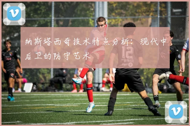 纳斯塔西奇技术特点分析：现代中后卫的防守艺术