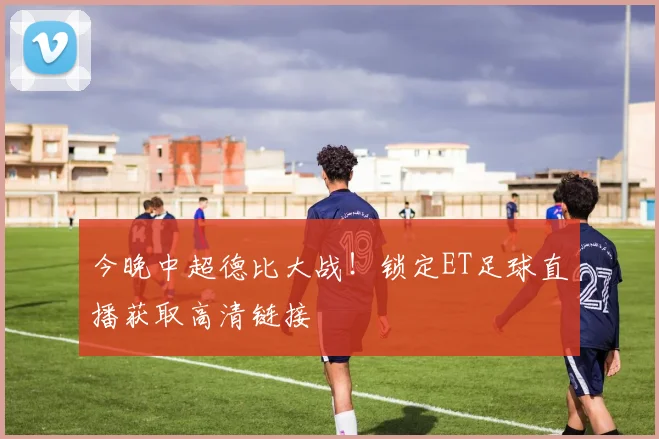 今晚中超德比大战！锁定ET足球直播获取高清链接