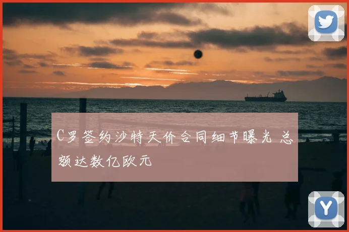 C罗签约沙特天价合同细节曝光 总额达数亿欧元