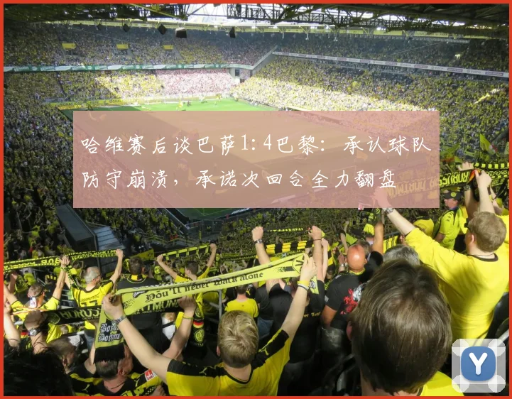 哈维赛后谈巴萨1:4巴黎:承认球队防守崩溃,承诺次回合全力翻盘