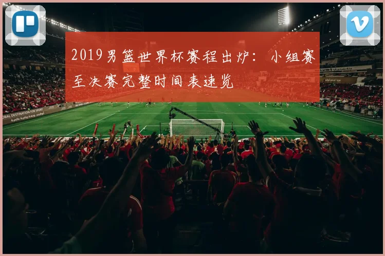 2019男篮世界杯赛程出炉：小组赛至决赛完整时间表速览