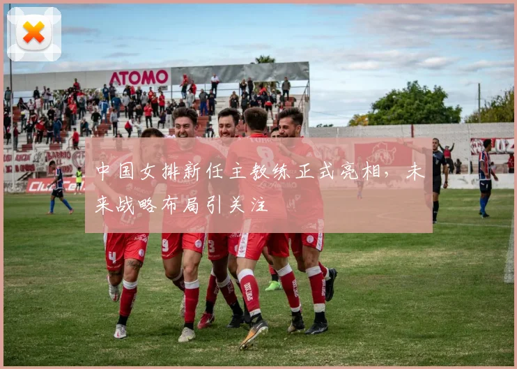 中国女排新任主教练正式亮相,未来战略布局引关注