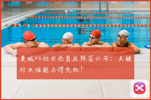 曼城vs切尔西首发阵容公布：关键对决谁能占得先机？