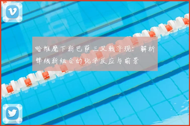 哈维麾下新巴萨三叉戟浮现:解析锋线新组合的化学反应与前景