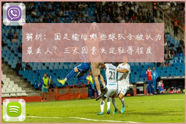 解析：国足输给哪些球队会被认为最丢人？三大因素决定耻辱程度