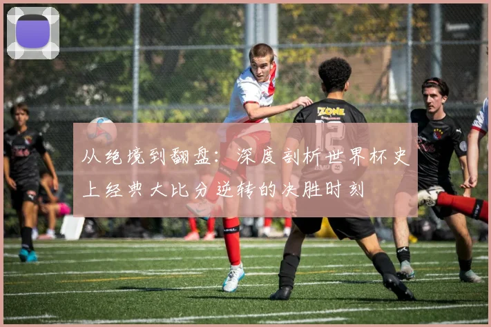 从绝境到翻盘：深度剖析世界杯史上经典大比分逆转的决胜时刻